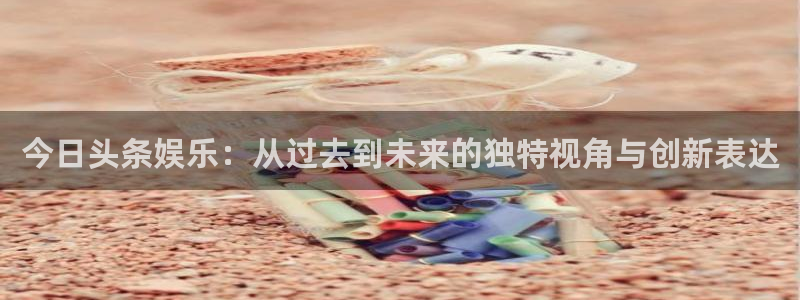 耀世娱乐体育平台开号链接：今日头条娱乐：从过去到未来的独特视角与创新表达