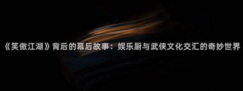 耀世娱乐注册：《笑傲江湖》背后的幕后故事：娱乐厨与武侠文化交汇的奇妙世界